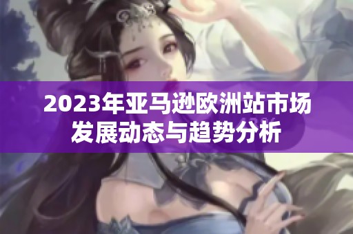 2023年亚马逊欧洲站市场发展动态与趋势分析