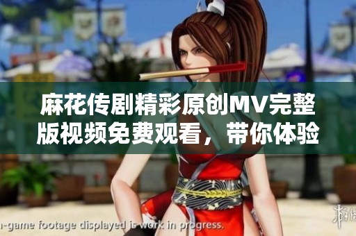 麻花传剧精彩原创MV完整版视频免费观看，带你体验剧中魅力