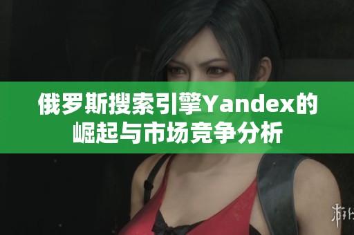 俄罗斯搜索引擎Yandex的崛起与市场竞争分析