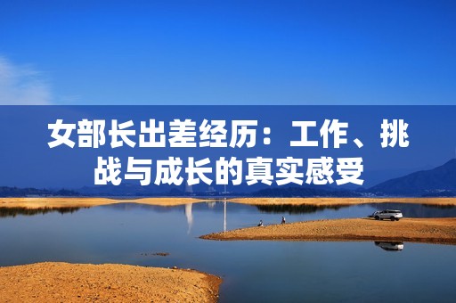 女部长出差经历：工作、挑战与成长的真实感受