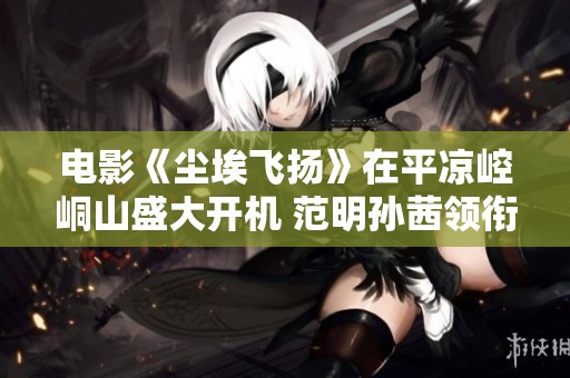 电影《尘埃飞扬》在平凉崆峒山盛大开机 范明孙茜领衔主演盛况空前