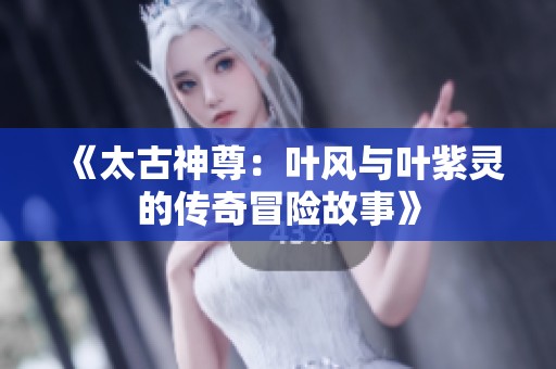 《太古神尊：叶风与叶紫灵的传奇冒险故事》