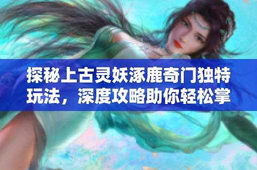 探秘上古灵妖涿鹿奇门独特玩法，深度攻略助你轻松掌握奥秘