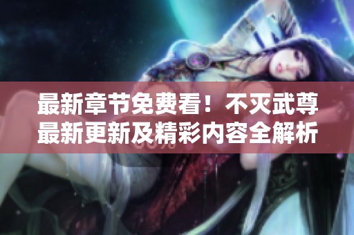 最新章节免费看！不灭武尊最新更新及精彩内容全解析