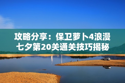 攻略分享：保卫萝卜4浪漫七夕第20关通关技巧揭秘