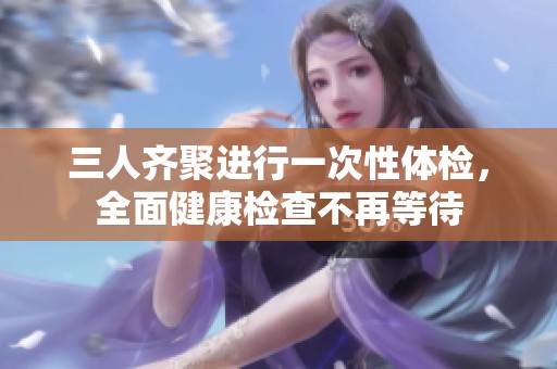 三人齐聚进行一次性体检，全面健康检查不再等待