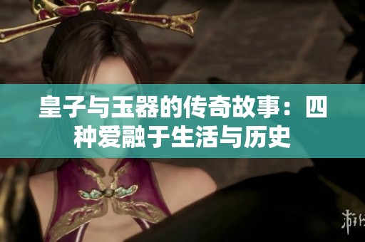 皇子与玉器的传奇故事：四种爱融于生活与历史
