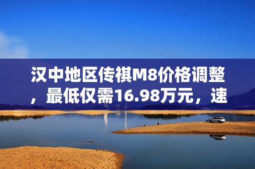 汉中地区传祺M8价格调整，最低仅需16.98万元，速来抢购！