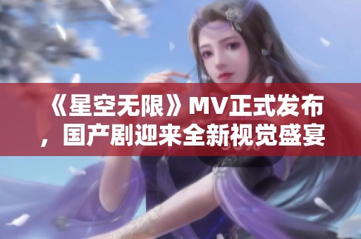 《星空无限》MV正式发布，国产剧迎来全新视觉盛宴
