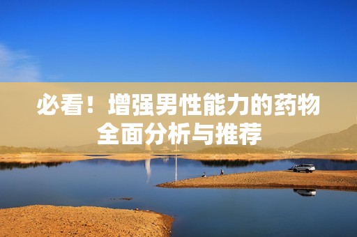 必看！增强男性能力的药物全面分析与推荐