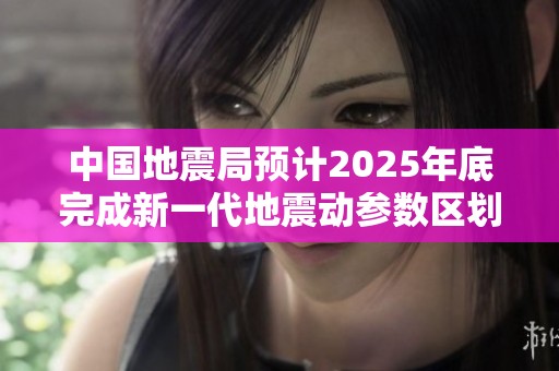 中国地震局预计2025年底完成新一代地震动参数区划图编制工作