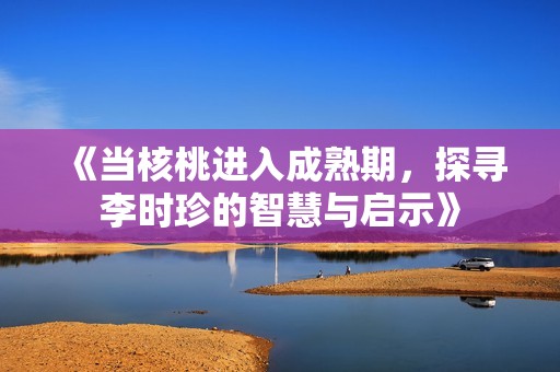 《当核桃进入成熟期，探寻李时珍的智慧与启示》