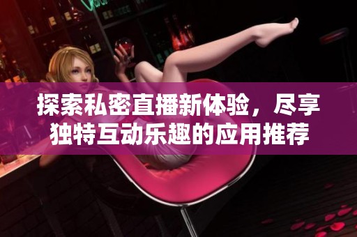 探索私密直播新体验，尽享独特互动乐趣的应用推荐