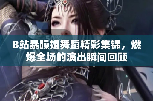 B站暴躁姐舞蹈精彩集锦，燃爆全场的演出瞬间回顾
