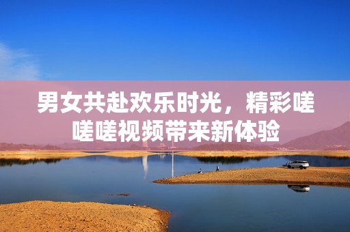 男女共赴欢乐时光，精彩嗟嗟嗟视频带来新体验