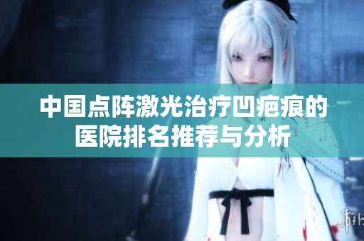 中国点阵激光治疗凹疤痕的医院排名推荐与分析