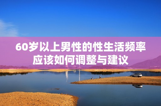60岁以上男性的性生活频率应该如何调整与建议