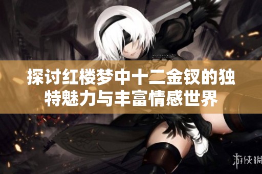 探讨红楼梦中十二金钗的独特魅力与丰富情感世界