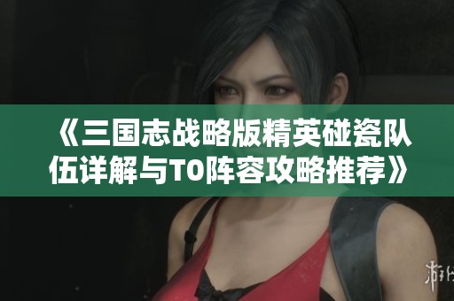 《三国志战略版精英碰瓷队伍详解与T0阵容攻略推荐》