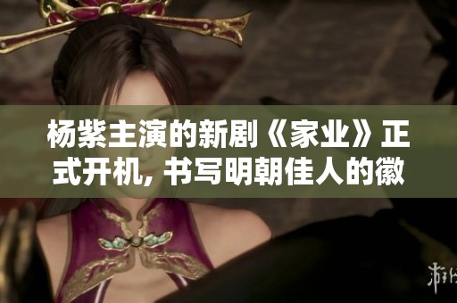 杨紫主演的新剧《家业》正式开机, 书写明朝佳人的徽墨传奇
