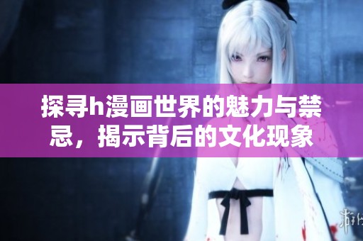 探寻h漫画世界的魅力与禁忌，揭示背后的文化现象