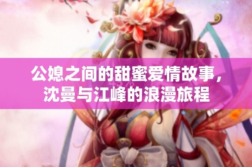 公媳之间的甜蜜爱情故事，沈曼与江峰的浪漫旅程