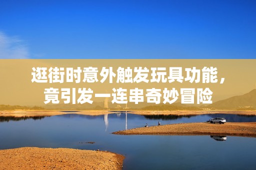逛街时意外触发玩具功能，竟引发一连串奇妙冒险