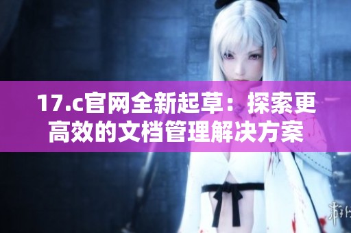 17.c官网全新起草：探索更高效的文档管理解决方案