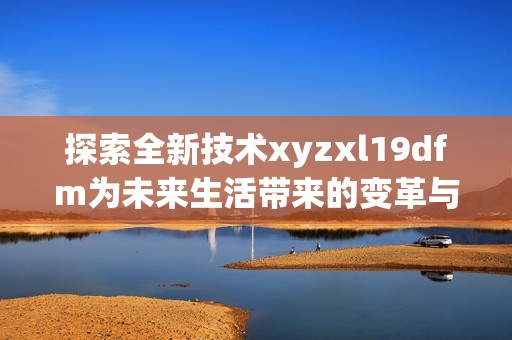 探索全新技术xyzxl19dfm为未来生活带来的变革与挑战