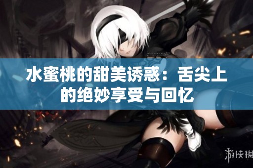 水蜜桃的甜美诱惑：舌尖上的绝妙享受与回忆