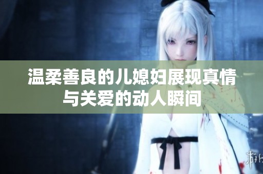 温柔善良的儿媳妇展现真情与关爱的动人瞬间