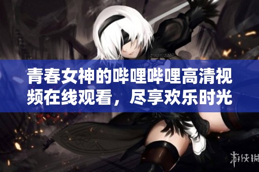 青春女神的哔哩哔哩高清视频在线观看，尽享欢乐时光