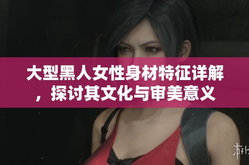 大型黑人女性身材特征详解，探讨其文化与审美意义