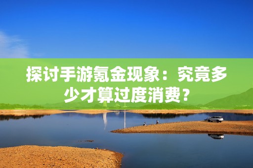 探讨手游氪金现象：究竟多少才算过度消费？