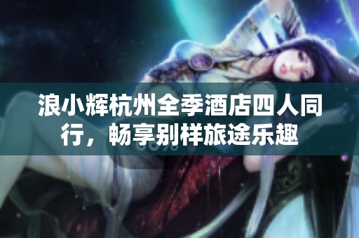 浪小辉杭州全季酒店四人同行，畅享别样旅途乐趣
