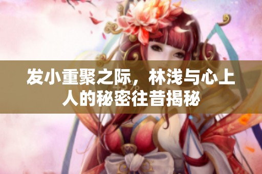 发小重聚之际，林浅与心上人的秘密往昔揭秘