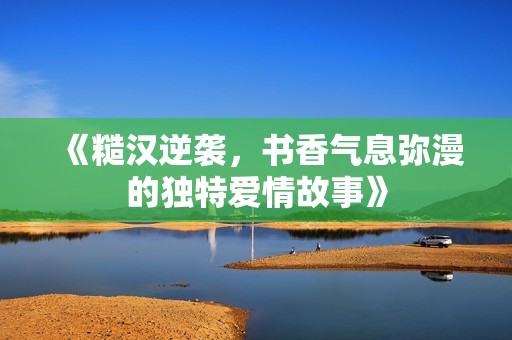 《糙汉逆袭，书香气息弥漫的独特爱情故事》