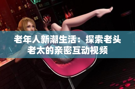 老年人新潮生活：探索老头老太的亲密互动视频