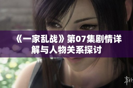 《一家乱战》第07集剧情详解与人物关系探讨