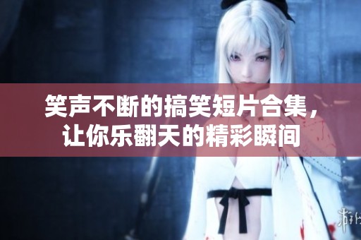 笑声不断的搞笑短片合集，让你乐翻天的精彩瞬间