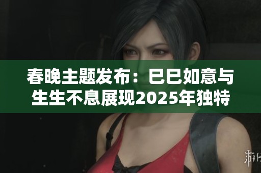 春晚主题发布：巳巳如意与生生不息展现2025年独特魅力