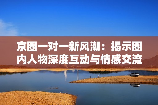 京圈一对一新风潮：揭示圈内人物深度互动与情感交流