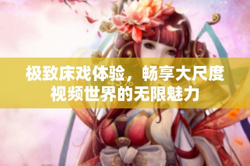 极致床戏体验，畅享大尺度视频世界的无限魅力