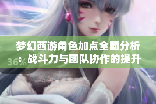 梦幻西游角色加点全面分析：战斗力与团队协作的提升秘密