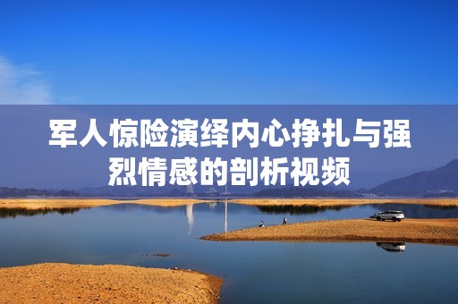 军人惊险演绎内心挣扎与强烈情感的剖析视频