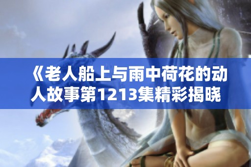 《老人船上与雨中荷花的动人故事第1213集精彩揭晓》