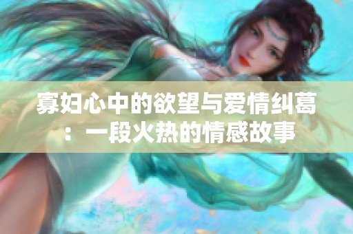 寡妇心中的欲望与爱情纠葛：一段火热的情感故事