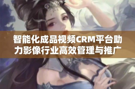 智能化成品视频CRM平台助力影像行业高效管理与推广