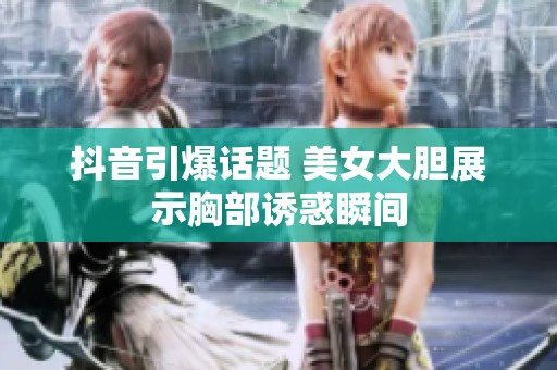 抖音引爆话题 美女大胆展示胸部诱惑瞬间