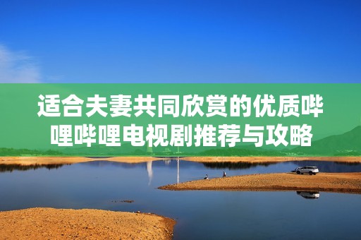 适合夫妻共同欣赏的优质哔哩哔哩电视剧推荐与攻略
